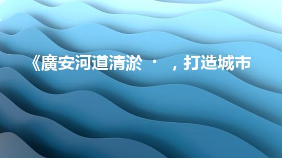 《廣安河道清淤，打造城市美麗景觀》